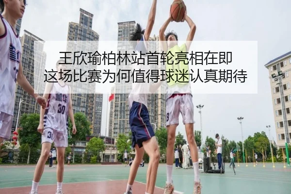王欣瑜柏林站首轮亮相在即 这场比赛为何值得球迷认真期待